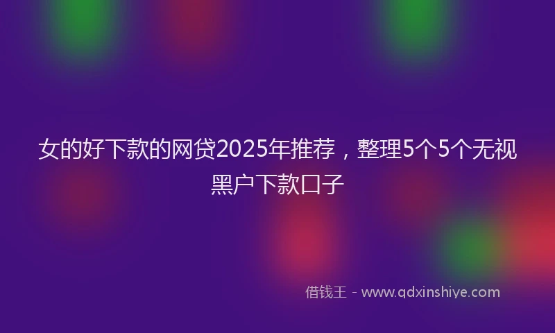 女的好下款的网贷2025年推荐，整理5个5个无视黑户下款口子