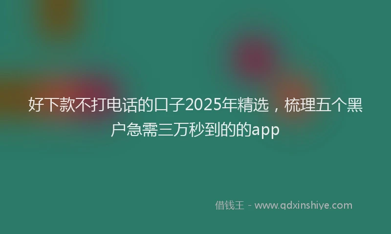 好下款不打电话的口子2025年精选，梳理五个黑户急需三万秒到的的app