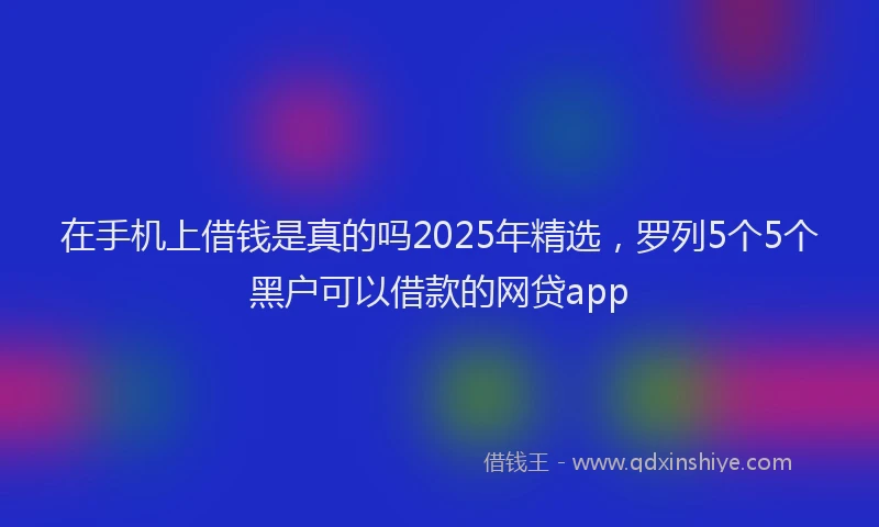 在手机上借钱是真的吗2025年精选，罗列5个5个黑户可以借款的网贷app