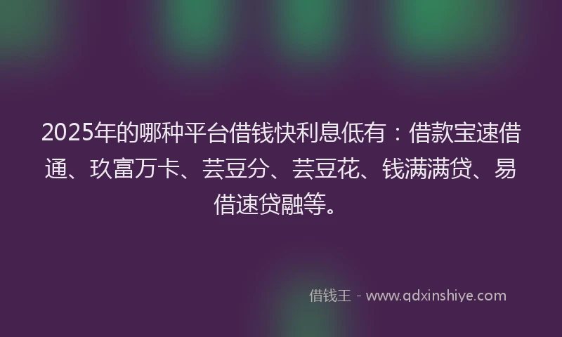2025年的哪种平台借钱快利息低有：借款宝速借通、玖富万卡、芸豆分、芸豆花、钱满满贷、易借速贷融等。