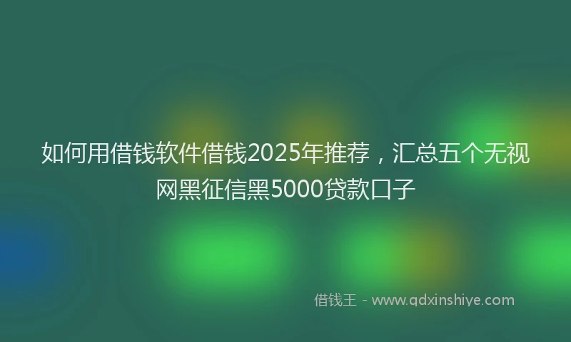 如何用借钱软件借钱2025年推荐，汇总五个无视网黑征信黑5000贷款口子