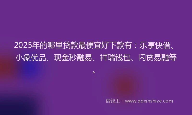 2025年的哪里贷款最便宜好下款有：乐享快借、小象优品、现金秒融易、祥瑞钱包、闪贷易融等。