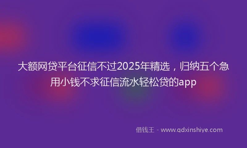 大额网贷平台征信不过2025年精选，归纳五个急用小钱不求征信流水轻松贷的app