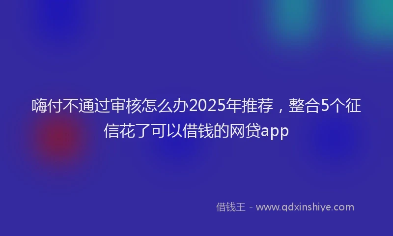 嗨付不通过审核怎么办2025年推荐，整合5个征信花了可以借钱的网贷app