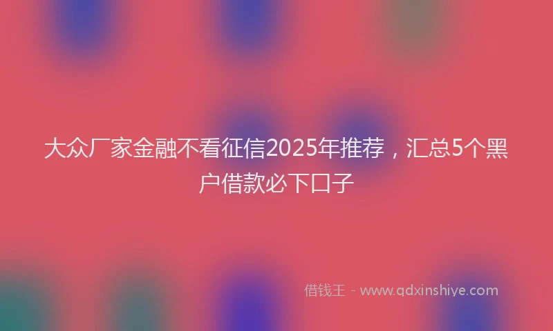 大众厂家金融不看征信2025年推荐，汇总5个黑户借款必下口子