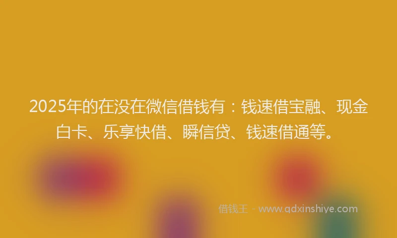 2025年的在没在微信借钱有：钱速借宝融、现金白卡、乐享快借、瞬信贷、钱速借通等。