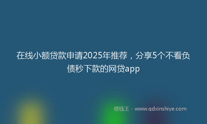 在线小额贷款申请2025年推荐，分享5个不看负债秒下款的网贷app