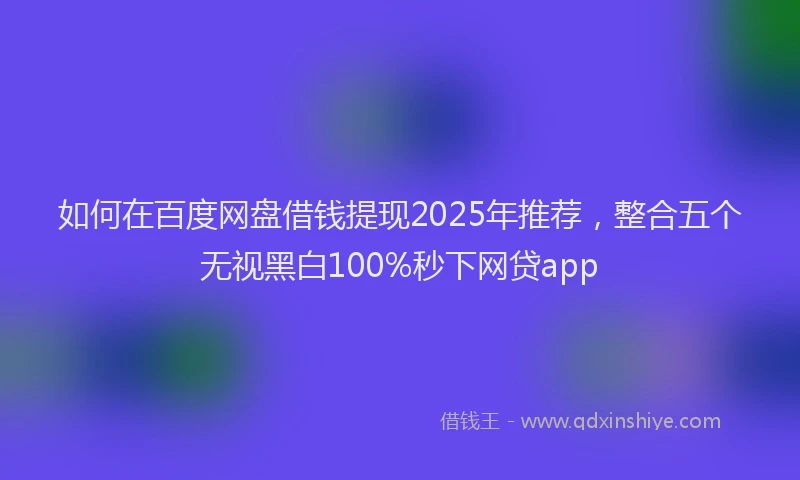 如何在百度网盘借钱提现2025年推荐，整合五个无视黑白100%秒下网贷app
