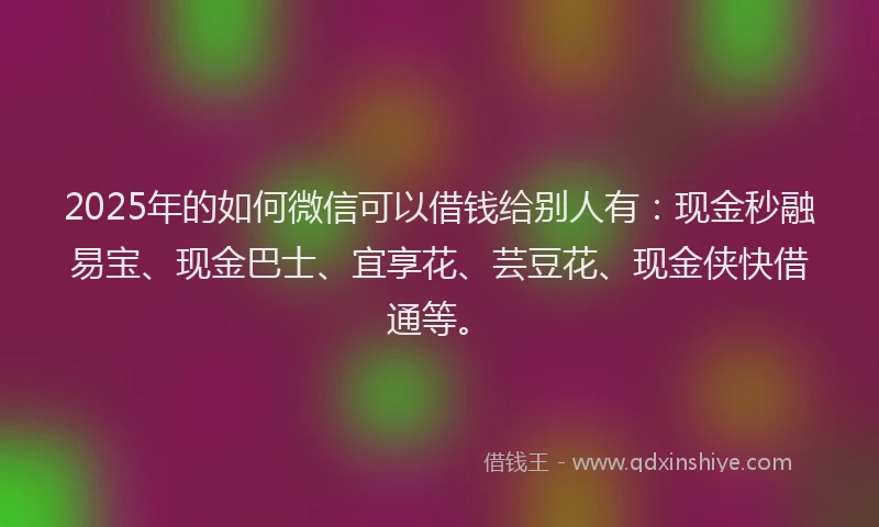 2025年的如何微信可以借钱给别人有：现金秒融易宝、现金巴士、宜享花、芸豆花、现金侠快借通等。
