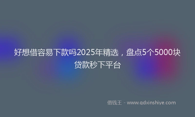 好想借容易下款吗2025年精选，盘点5个5000块贷款秒下平台