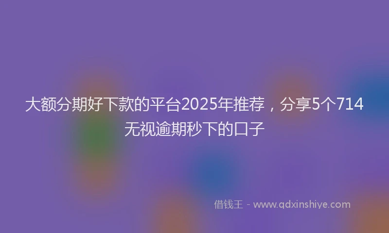 大额分期好下款的平台2025年推荐，分享5个714无视逾期秒下的口子