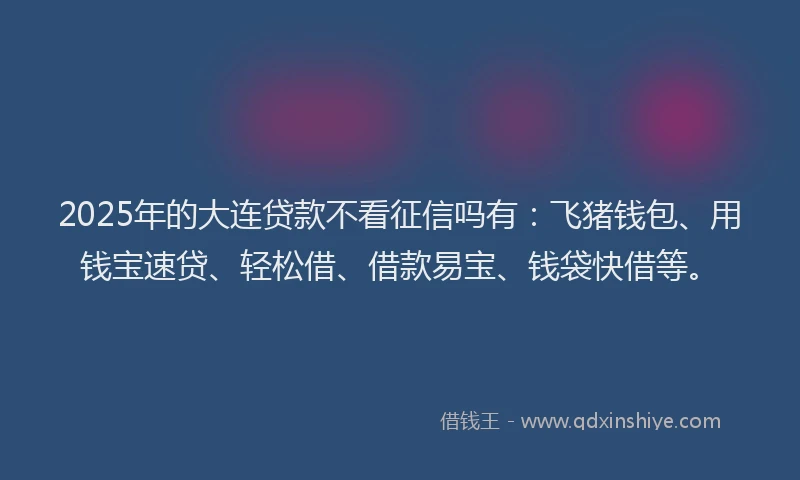 2025年的大连贷款不看征信吗有：飞猪钱包、用钱宝速贷、轻松借、借款易宝、钱袋快借等。
