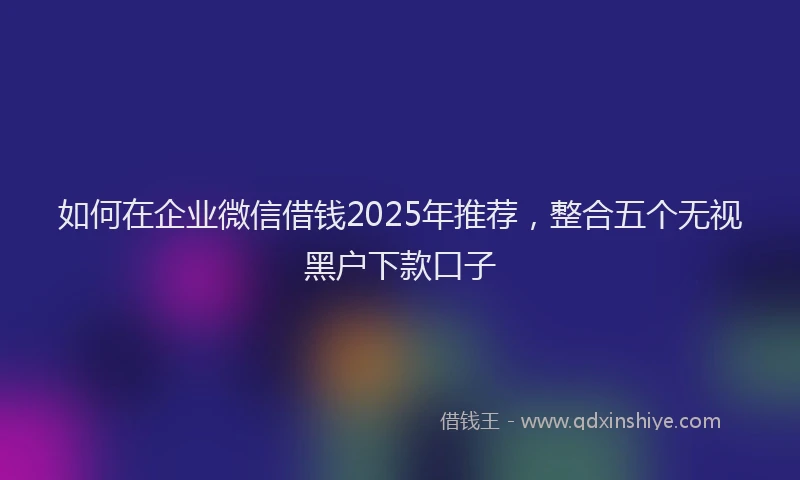 如何在企业微信借钱2025年推荐，整合五个无视黑户下款口子