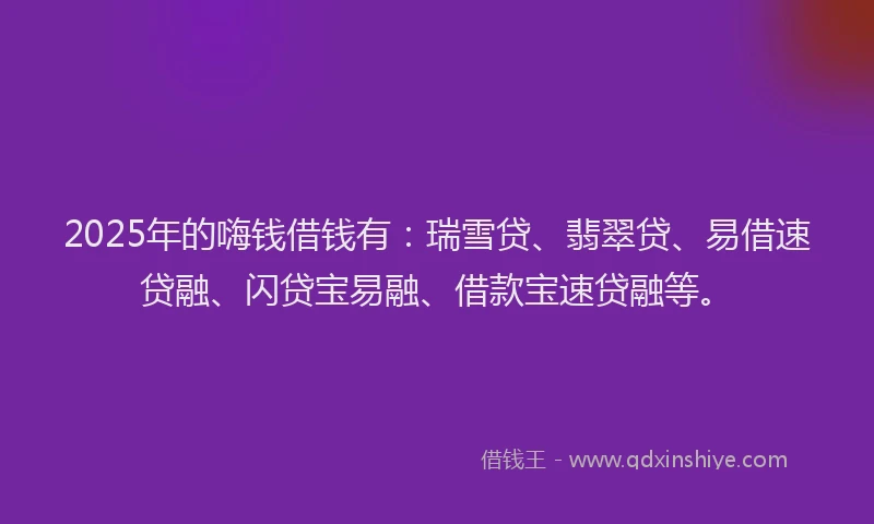 2025年的嗨钱借钱有：瑞雪贷、翡翠贷、易借速贷融、闪贷宝易融、借款宝速贷融等。