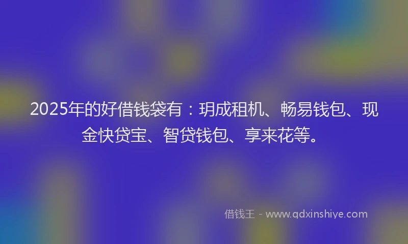 2025年的好借钱袋有：玥成租机、畅易钱包、现金快贷宝、智贷钱包、享来花等。