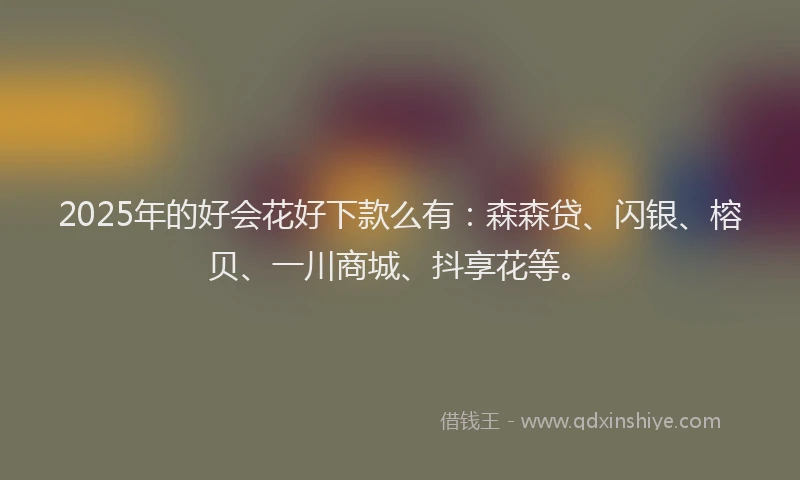2025年的好会花好下款么有：森森贷、闪银、榕贝、一川商城、抖享花等。