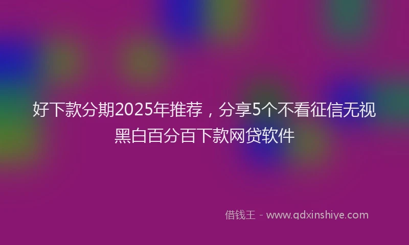 好下款分期2025年推荐，分享5个不看征信无视黑白百分百下款网贷软件