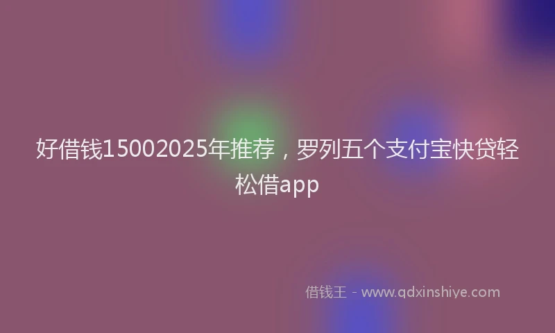 好借钱15002025年推荐，罗列五个支付宝快贷轻松借app