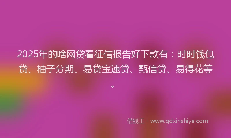 2025年的啥网贷看征信报告好下款有：时时钱包贷、柚子分期、易贷宝速贷、甄信贷、易得花等。