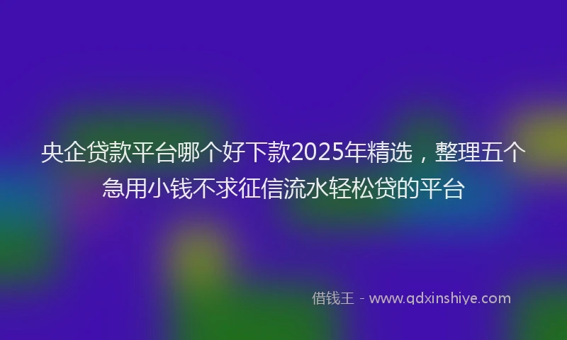 央企贷款平台哪个好下款2025年精选，整理五个急用小钱不求征信流水轻松贷的平台