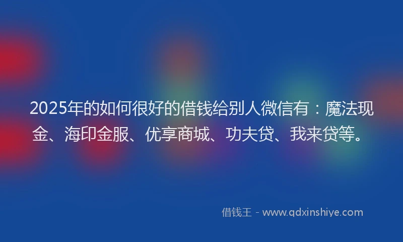 2025年的如何很好的借钱给别人微信有：魔法现金、海印金服、优享商城、功夫贷、我来贷等。