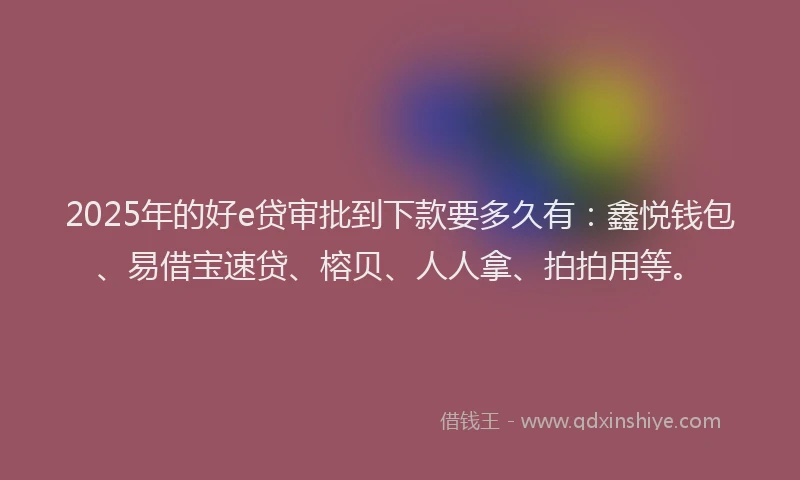 2025年的好e贷审批到下款要多久有：鑫悦钱包、易借宝速贷、榕贝、人人拿、拍拍用等。
