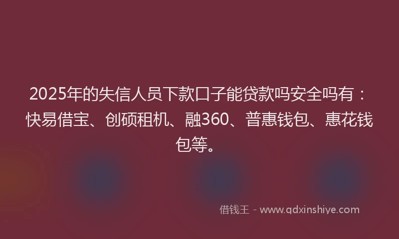 2025年的失信人员下款口子能贷款吗安全吗有：快易借宝、创硕租机、融360、普惠钱包、惠花钱包等。