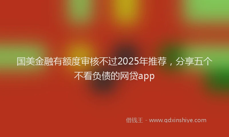 国美金融有额度审核不过2025年推荐，分享五个不看负债的网贷app