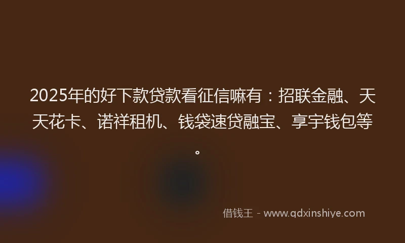 2025年的好下款贷款看征信嘛有：招联金融、天天花卡、诺祥租机、钱袋速贷融宝、享宇钱包等。