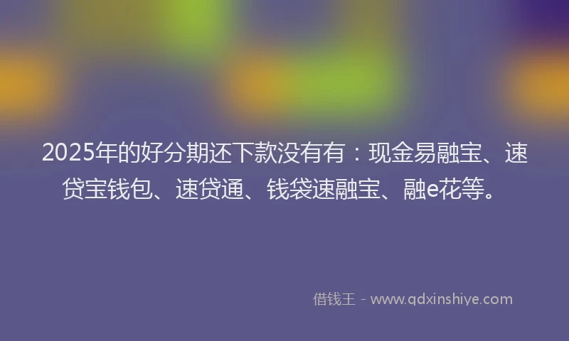2025年的好分期还下款没有有：现金易融宝、速贷宝钱包、速贷通、钱袋速融宝、融e花等。