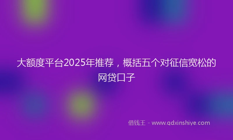 大额度平台2025年推荐，概括五个对征信宽松的网贷口子