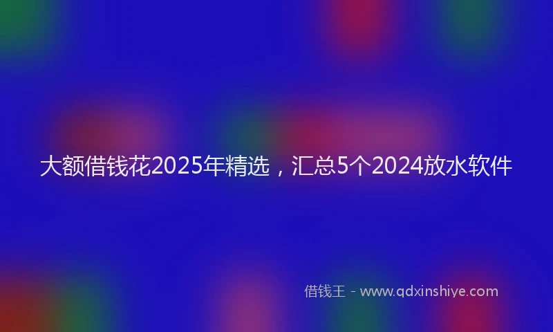 大额借钱花2025年精选，汇总5个2024放水软件