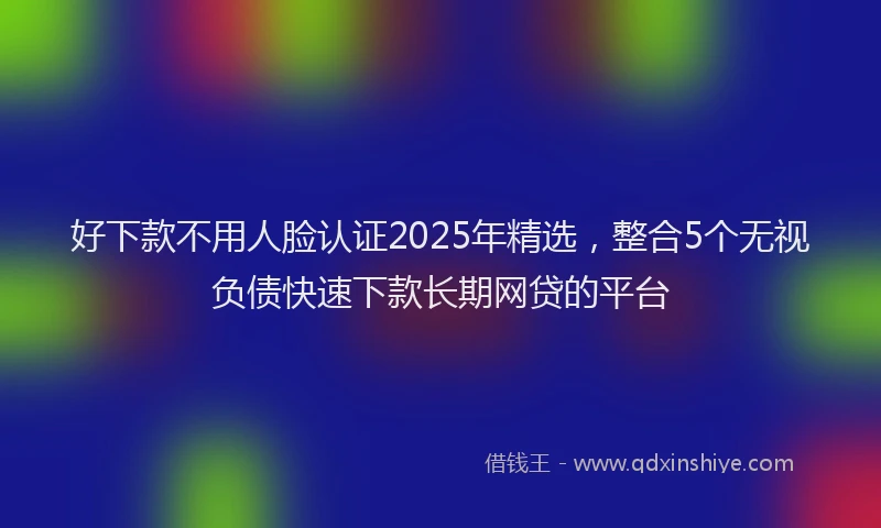 好下款不用人脸认证2025年精选，整合5个无视负债快速下款长期网贷的平台