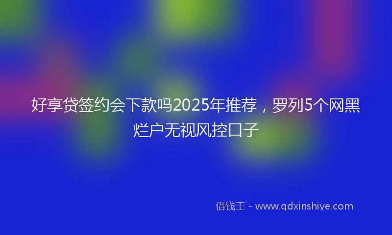 好享贷签约会下款吗2025年推荐，罗列5个网黑烂户无视风控口子
