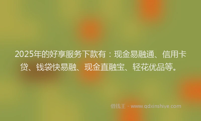 2025年的好享服务下款有：现金易融通、信用卡贷、钱袋快易融、现金直融宝、轻花优品等。