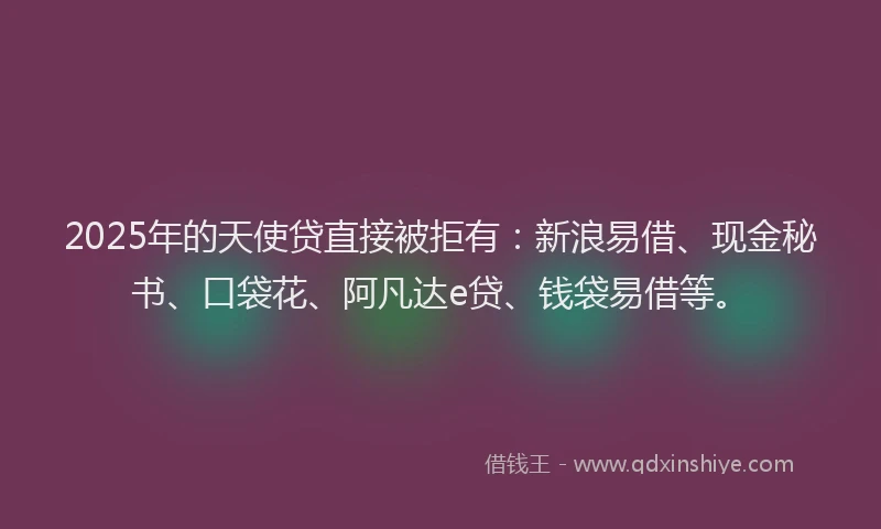2025年的天使贷直接被拒有：新浪易借、现金秘书、口袋花、阿凡达e贷、钱袋易借等。