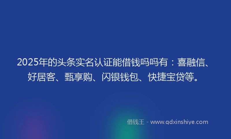 2025年的头条实名认证能借钱吗吗有：喜融信、好居客、甄享购、闪银钱包、快捷宝贷等。