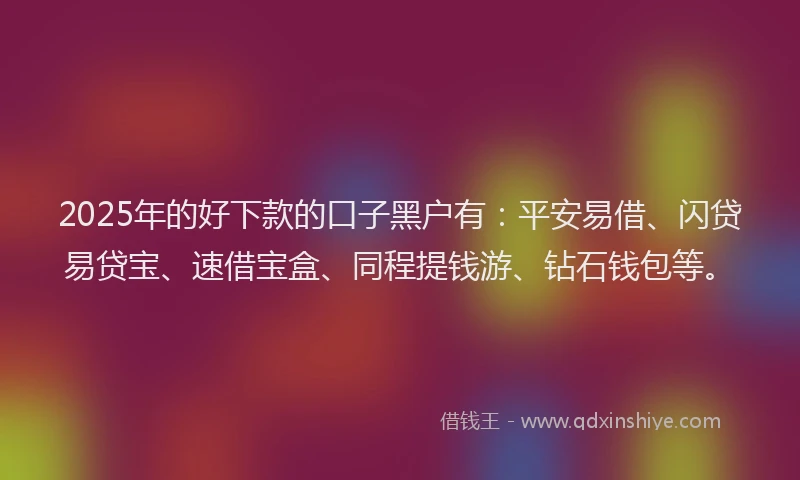 2025年的好下款的口子黑户有：平安易借、闪贷易贷宝、速借宝盒、同程提钱游、钻石钱包等。