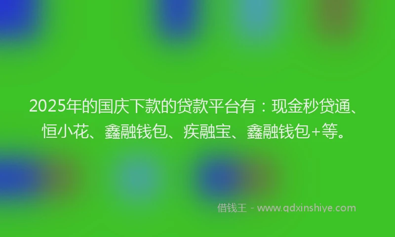 2025年的国庆下款的贷款平台有：现金秒贷通、恒小花、鑫融钱包、疾融宝、鑫融钱包+等。