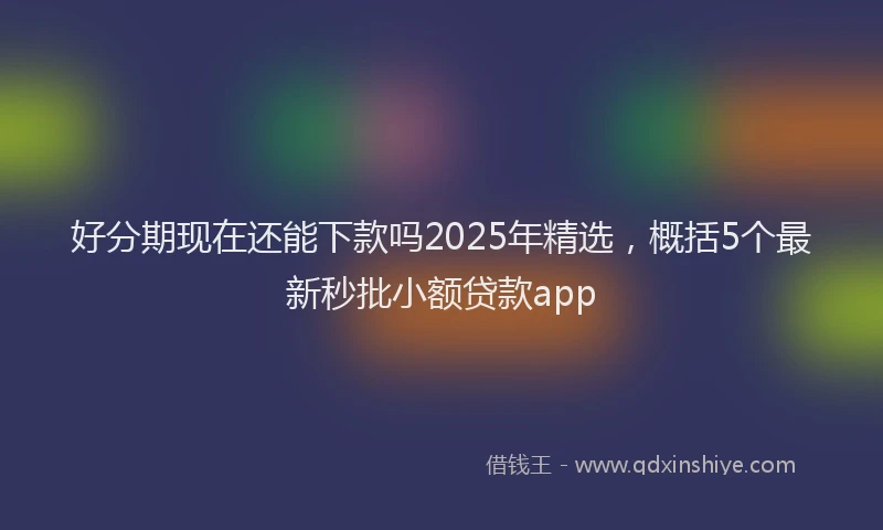 好分期现在还能下款吗2025年精选，概括5个最新秒批小额贷款app