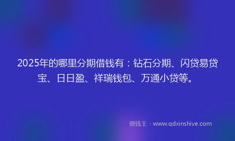 2025年的哪里分期借钱有：钻石分期、闪贷易贷宝、日日盈、祥瑞钱包、万通小贷等。