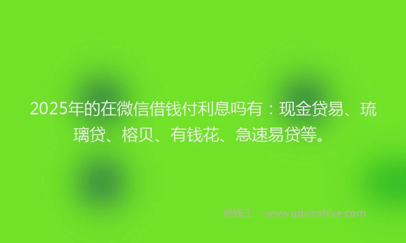2025年的在微信借钱付利息吗有：现金贷易、琉璃贷、榕贝、有钱花、急速易贷等。