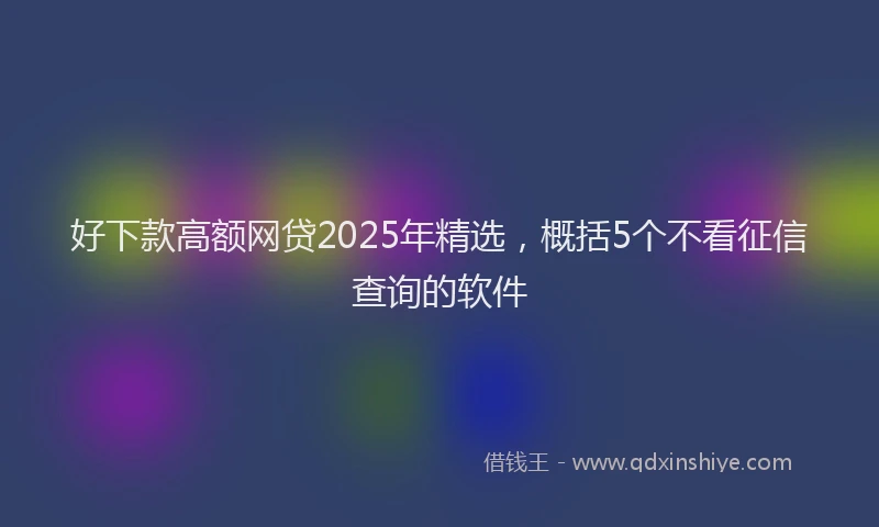 好下款高额网贷2025年精选，概括5个不看征信查询的软件