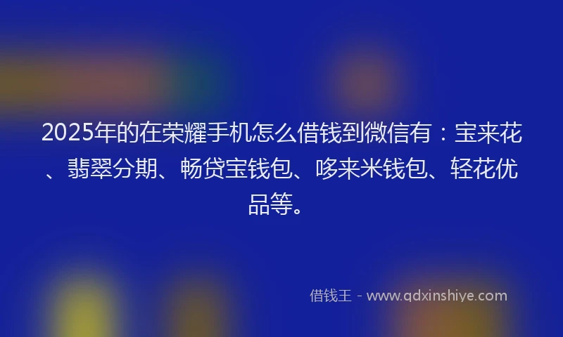 2025年的在荣耀手机怎么借钱到微信有：宝来花、翡翠分期、畅贷宝钱包、哆来米钱包、轻花优品等。