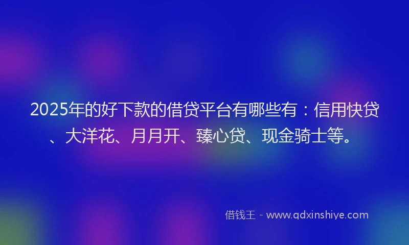 2025年的好下款的借贷平台有哪些有：信用快贷、大洋花、月月开、臻心贷、现金骑士等。