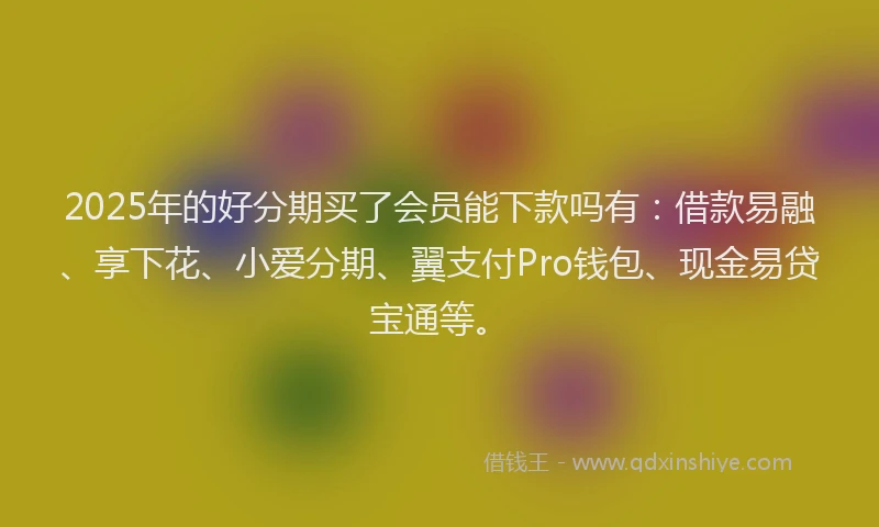2025年的好分期买了会员能下款吗有：借款易融、享下花、小爱分期、翼支付Pro钱包、现金易贷宝通等。