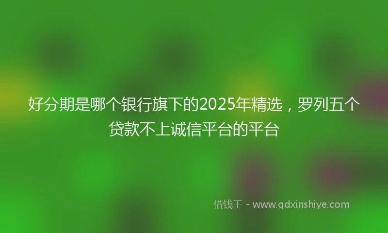 好分期是哪个银行旗下的2025年精选，罗列五个贷款不上诚信平台的平台