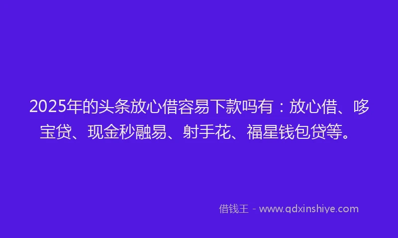 2025年的头条放心借容易下款吗有：放心借、哆宝贷、现金秒融易、射手花、福星钱包贷等。