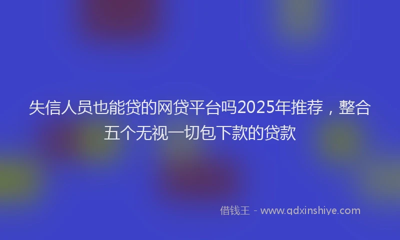 失信人员也能贷的网贷平台吗2025年推荐，整合五个无视一切包下款的贷款