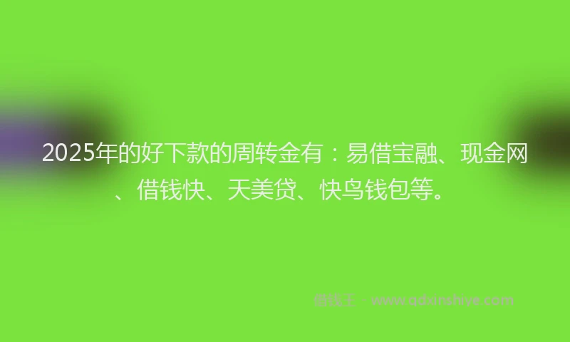 2025年的好下款的周转金有：易借宝融、现金网、借钱快、天美贷、快鸟钱包等。